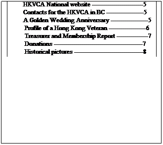 Text Box: IN THIS ISSUE
        Regional Directors Report---------------------------1
        Goals of the HKVCA in BC -------------------------1
        Victoria luncheon -------------------------------------2
        Vancouver luncheon ----------------------------------3
         Poems by HK Vets -----------------------------------4
         In Memoriam -----------------------------------------4
         Wreath sponsors --------------------------------------4
         Harry Whites birthday ------------------------------5
         Newsletter news --------------------------------------5
         HKVCA National website --------------------------5
         Contacts for the HKVCA in BC -------------------5
         A Golden Wedding Anniversary -------------------5
          Profile of a Hong Kong Veteran -------------------6
          Treasurer and Membership Report ----------------7
          Donations ---------------------------------------------7
          Historical pictures -----------------------------------8 
 
 
